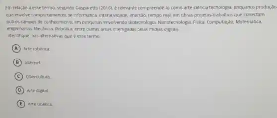 Em relação a esse termo, segundo Gasparetto (2016). é relevante compreende -lo como arte-ciência tecnologia, enquanto produção
que envolve comportamentos de informática, interatividade imersão, tempo real, em obras-projetos-trabalhos que conectam
outros campos de conhecimento em pesquisas envolvendo Biotecnologia, Nanotecnologia,Fisica, Computação.Matemática.
engenharias. Mecânica. Robotica entre outras dreas interligadas pelas midias digitais.
Identifique, nas alternativas qual é esse termo.
A Arte robótica.
B Internet.
C Cibercultura.
D Arte digital
E Arte cinética.