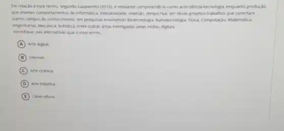 Em relação a esse termo, segundo Gasparetto (2016)é relevante compreendê-lo como arte-ciência-tecnologia enquanto produção
que envolve comportamentos de informatica, interatividade, imersão tempo real, em obras projetos-trabalhos que conectam
outros campos de conhecimento em pesquisas envolvendo Biotecnologia, Nanotecnologia Fisica, Computação, Matemática.
engenharias. Mecânica, Robotica entre outras areas interligadas pelas midias digitais.
Identifique, nas alternativas qual é esse termo.
A Arte digital.
B Internet.
C Arte cinética
D Arte robotica.
E Cibercultura.