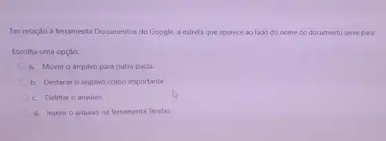 Em relação à ferramenta Documentos do Google, a estrela que aparece ao lado do nome do documento serve para:
Escolha uma opção:
a. Mover o arquivo para outra pasta.
b. Destacar o arquivo como importante.
c. Deletaro arquivo.
d. Inserir o arquivo na ferramenta Tarefas.