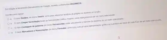 Em relação à ferramenta Documentos do Google.assinale a alternativa INCORRETA:
Escolha uma opção:
a. Oitem Quebra, no menu Inserir, serve para adicionar quebras de página ou quebras de secção.
b. O item Limpar formatação limpa as formatações (itálico,negrito, cores espaçamento) de um texto selecionado
c. O item Contagem de palavras do menu Ferramentas, exibe unicamente o número de palavras de um texto selecionado.
d. O item Marcadores e Numerações, do menu Formatar, serve para colocar uma representação gráfica ou numérica no início de cada frase de um texto selecionado.