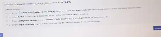 Em relação à ferramenta Documentos do Google.assinale a alternativa INCORRETA:
Escolha uma opção:
a. O item Marcadores e Numerações, do menu Formatar, serve para colocar uma representação gráfica ou numérica no início de cada frase de um texto selecionado.
b. O item Quebra no menu Inserir, serve para adicionar quebras de página ou quebras de secção.
c. Oitem Contagem de palavras do menu Ferramentas, exibe unicamente o número de palavras de um texto selecionado
d. O item Limpar formatação limpa as formatações (itâlico, negrito cores espaçamento) de um texto selecionado.