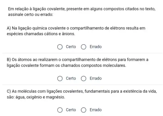 Em relação à ligação covalente, presente em alguns compostos citados no texto,
assinale certo ou errado:
A) Na ligação química covalente o compartilhame ento de elétrons resulta em
espécies chamadas cátions e ânions.
Certo
Errado
B) Os átomos ao realizarem o compartilhame ento de elétrons para formarem a
ligação covalente formam os chamados compostos moleculares.
Certo
Errado
C) As moléculas com ligações covalentes , fundamentais para a existência da vida,
são: água, oxigênio e magnésio.
Certo
Errado