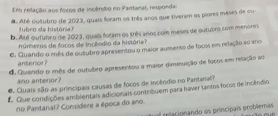 Em relação nos focos de incendio no Pantanal responda:
a. Até outubro de 2023, quais foram os tres anos que tiveram os piores meses de ou-
tubro da história?
b. Até outubro de 2023 quais foram os tres anos com meses de outubro com menores
numeros de focos de incendio da história?
c. Quando o més de outubro apresentou o maior aumento de focos em relação ao ano
anterior?
d. Quando o més de outubro apresentou 3 maior diminuição de focos em relação ao
ano anterior?
e. Quais são as principais causas de focos de incendio no Pantanal?
1. Que condiçōes ambientais adicionais contribuem para haver tantos focos de incêndio
no Pantanal?Considere a época do ano.