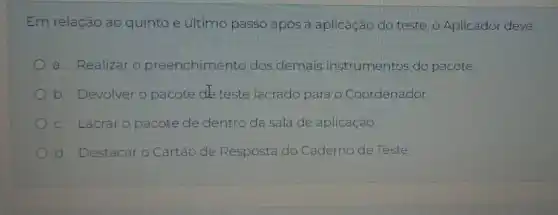 Em relação ào quinto e último passo após a aplicação do teste, o Aplicador deve:
a. Realizar o preenchimento dos demais instrumentos do pacote.
b. Devolver o pacote de teste lacrado para o Coordenador.
c. Lacraro pacote de dentro da sala de aplicação.
d. Destacar	de Resposta do Caderno de Teste.