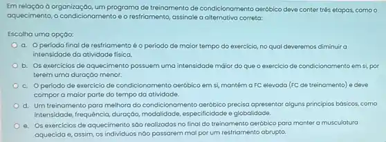 Em relação à organização um programa de treinamento de condicionamento aeróbico deve conter três etapas.como o
aquecimento, o e o resfriamento, assinale a alternativa correta:
Escolha uma opção:
a. Operiodo final de restriamentoé o período de maior tempo do exercicio, no qual deveremos diminuir a
intensidade da atividade fisica.
b. Os exercicios de aquecimento possuem uma intensidade māior do que o exercicio de condicionamento em si, por
terem uma duraçáo menor.
c. Operiodo de exercício de condicionamento aeróbico em si, mantém a FC elevada (FC de treinamento) e deve
compor a maior parte do tempo da atividade.
d. Um treinamento para melhora do condicionamento aeróbico precisa apresentar alguns principios básicos, como
intensidade, frequência duração, modalidade especificidade e globalidade.
e. Os exercicios de aquecimento sáo realizados no final do treinamento aeróbico para manter a musculatura
aquecida e, assim, os individuos nào passarem mal por um resfriamento abrupto.