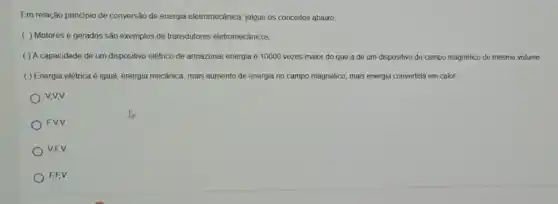 Em relação principio de conversão de energia eletromecânica julgue os conceitos abaxo
( ) Motores e gerados são exemplos de transdutores eletromecánicos.
( ) A capacidade de um dispositivo elétrico de armazenar energia é 10000 vezes maior do que a de um dispositivo de campo magnético de mesmo volume.
( ) Energia elétrica é igual energia mecânica, mais aumento de energia no campo magnético, mais energia convertida em calor.
V,V,V
FV,V
V,FV
FF V