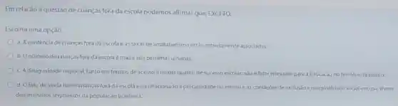 Em relação à questão de crianças fora da escola podemos afirmar que EXCETO:
Escolha uma opção:
a. A existência de crianças fora da escola eastaxas de analfabetismo estão estreitamente associadas
b. Onúmero de crianças fora da escola e maior nas periferias urbanas.
c. A desigualdade regional, tanto em termos de acesso à escola quanto de sucesso escolar, nãoé fator relevante para a Educação no território brasileiro
d. O fato de ainda haver crianças fora da escola está relacionado à precariedade do ensino e as condições de exclusão e marginalidade social em que vivem
determinados segmentos da população brasileira.