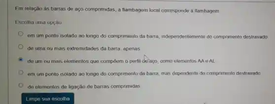 Em relação às barras de aço comprimidas, a flambagem local corresponde à flambagem:
Escolha uma opção
em um ponto isolado ao longo do comprimento da barra independentemente do comprimento destravado
de uma ou mais extremidades da barra, apenas.
C
de um ou mais elementos que compōem o perfil deraço, como elementos AA e AL
em um ponto isolado ao longo do comprimento da barra, mas dependente do comprimento destravado.
de elementos de ligação de barras comprimidas