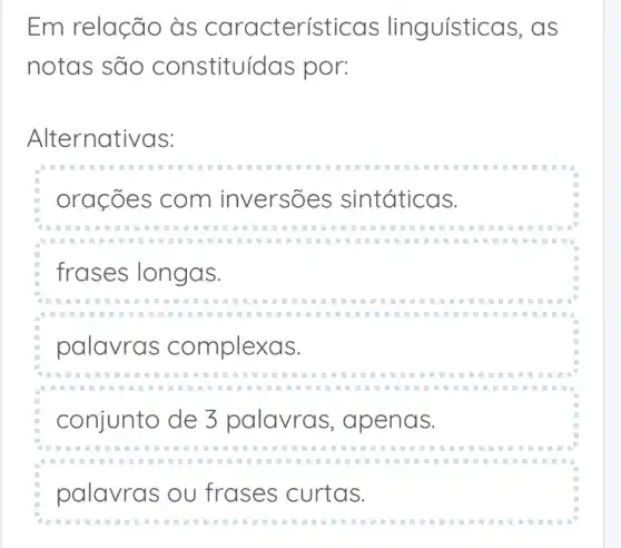 Em relação às caracterís guísticas, as
notas são constituí das por:
Alternativas:
orações com inversões sintáticas.
frases longas.
palavras complexas.
conjunto de 3 palavras , apenas.
palavras ou frases curtas.