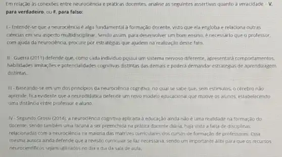 Em relação às conexōes entre neurociência e práticas docentes, analise as seguintes assertivas quanto a veracidade -V.
para verdadeiro, ou F para falso:
I-Entende-se que a neurociência é algo fundamental à formação docente visto que ela engloba e relaciona outras
ciências em seu aspecto multidisciplinar. Sendo assim, para desenvolver um bom ensino é necessário que o professor.
com ajuda da neurociêncla procure por estratégias que ajudem na realização desse fato.
II-Guerra (2011)defende que, como cada individuo possui um sistema nervoso diferente, apresentard comportamentos.
habilidades limitarjoes e potencalidades cognitivas distintas das demais e podera demandar estratégias de aprendizagem
distintas.
III-Baseando-se em um dos principios da neurociência cognitiva, no qual se sabe que, sem estímulos, o cérebro não
aprende, fica evidente que a neurodidatica defende um novo modelo educacional que motive os alunos, estabelecendo
uma distância entre professor e aluno.
IV. Segundo Grossi (2014). a neurociência cognitiva aplicada à educação ainda não é uma realidade na formação do
docente, sendo também uma lacuna a ser preenchida na prática docente diária haja vista a falta de disciplinas
relacionadas com a neurociencia na maloria das matrizes curriculares dos cursos de formação de professores. Essa
mesma autora ainda defende que a revisão curricular se faz necessária, sendo um importante alibi para que 05 recursos
neurocientificos sejam utilizados no dia a dla da sala de aula.