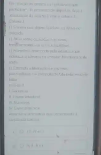 Em relação às enzimas e hormônios que
participam do processo de digestão, faça a
associação da coluna 1 com a coluna 2
Coluna 1
(1) Enzima que digere lipideos no intestino
delgado.
( ) Atua sobre os ácidos nucleicos.
transformando-os em nucleotídeos.
( ) Hormônio produzido pelo intestino que
estimula o pâncreas a secretar bicarbonato de
sodio.
( ) Estimula a liberação de enzimas
pancreáticas e a liberação de bile pela vesicula
biliar.
Coluna 2
1. Secretina.
II. Lipase intestinal.
III. Nuclease.
IV. Colecistocinina.
Assinale a alternativa que corresponda à
sequência correta.
I,II,IV e III.
IV,III,IIeI