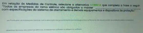 Em relação às Medidas de Controle, selecione a alternativa CORRETA que completa a frase a seguir:
"Todas do ramo elétrico sáo obrigadas a manter
__
com especificações do sistema de aterramento e demais equipamentos .dispositiv
de proteção."
um Pr Prontuário de Instalaçóes Elétricas com a descrição dos procedimentos para emergenciase certificaçoes dos equipamentos de proteção coletiva e individual.
desenhos técnicos dos sistemas elêtricos, os esquemas unifilares ou ciagramas unifilares