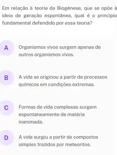 Em relação à teoria da Biogênese , que se opōe à
ideia de geração espontânea , qual é 0 princípio
fundamental defendido por essa teoria?
A Organismos vivos surgem apenas de
outros organismos vivos.
B A vida se originou a partir de processos
químicos em condições extremas.
c
espontaneamente de matéria
Formas de vida complexas surgem
inanimada.
D A vida surgiu a partir de compostos
simples trazidos por meteoritos.