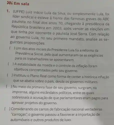 as Em sala
1. (UFPE) Luiz Inácio Lula da Silva, ou simplesmente Lula , foi
lider sindical e esteve à frente das famosas greves do ABC
paulista no final dos anos 70, chegando à presidência da
República brasileira em 2003, após vencer as eleições em
que tinha por oponente o paulista José Serra. Com relação
ao governo Lula, no seu primeiro mandato , analise as se-
guintes proposiçoes.
() Um dos atos iniciais do Presidente Lula foi a reforma da
Previdência Social, pela qual aumentaram-se as exigências
para os trabalhadores se aposentarem.
()
 A estabilidade da moeda e o controle da inflação foram
objetivos concretizados pelo seu governo.
() Instituiu o Plano Real como forma de conter a histórica inflação
que se abatia sobre o país desde os governos militares.
( ) No meio da primeira fase de seu governo , surgiram, na
imprensa, alguns escândalos politicos, entre os quais
sobressaía a acusação de que parlamentares eram pagos para
aprovar projetos do governo.
( ) Considerando os carros de fabricação nacional verdadeiras