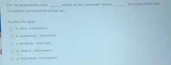 Em "Se quiséssemos rever, __ porém, se eles quisessem "intervir __ "as formas verbals que
completam corretamente a frase são:
Escolha uma opção:
a. revia-intervinham;
b. reveriamos - interviriam;
c. reviamos-interviam;
d. reveria-intervissem;
e. reveremos -interviessem;