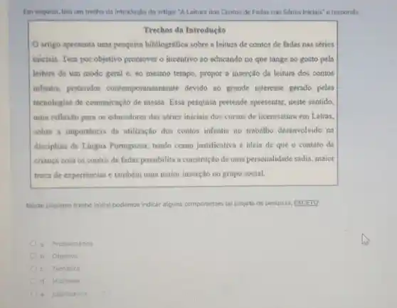 Em seguida, teia um trecho da introdução do artigoc "A Leitura dos Contos de Fadas nas Séries Iniciais" e responda.
Trechos da Introdução
artigo apresenta uma pesquisa bibliográfica sobre a leitura de contos de fadas nas séries
iniciais. Tem por objetivo promover o incentivo ao educando no que tange ao gosto pela
leitura de um modo geral e, ao mesmo tempo, propor a inserção da leitura dos contos
infantis, preteridos contemporanean ente devido no grande interesse gerado pelas
tecnologias de comunicação de massa. Essa pesquisa pretende apresentar neste sentido.
uma reflexão para os educadores das séries iniciais dos cursos de licenciatura em Letras,
sobre a importância da utilização dos contos infantis no trabalho desenvolvido na
disciplina de Lingua Portuguesa, tendo como justificativa a ideia de que o contato da
criança com os contos de fadas possibilita a construção de uma personalidade sadia .maior
troca de experiências e também uma maior inserção no grupo social.
Neste pequeno trecho inicial podemos indicar alguns componentes do projeto de pesquisa EXCETO:
a. Problemática
b. Objetivo
c. Temática
d. Hipotese
e. Justificativa