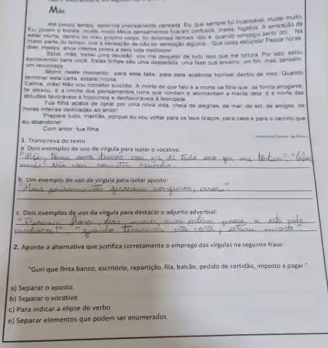 em segution, rugar o que
Mae
Até pouco tempo, senti me imensamente cansada Eu, que sempre fui incansável, mudei muito.
Eu, jovem e bonita mudei muito.Meus pensamentos ficaram confusos, irreais A sensação de
estar morta, dentro do meu próprio corpo demais; isto é, quando consegui sentir dor...Na
__
maior parte do tempo tive a sensação de não ter sensação alguma __ Que coisa Passar I
horas,
dias, meses, anos inteiros presa a esta vida mediocre!
Sabe, màe, tomei uma decisão: vou me de tudo isso que me tortura. Por isso estou
escrevendo para vocé Estas linhas são uma despedida, uma fase que encerro, um fim, mas também,
um recomeco
Morro neste momento para esta falta, para esta ausência horrivel dentro de mim. Quando
terminar esta carta estarei morta.
Calma, mãel Não vou cometer suicidio. A morte de que falo é a morte da filha que, de forma arrogante.
te deixou; é a morte dos pensamentos ruins que rondam e atormentam a mente dela, é a morte das
atitudes favoráveis à hipocrisia e desfavoráveis à felicidade. __
Tua filha acaba de optar por uma nova vida, cheia de alegrias, de mar de sol, de amigos de
horas inteiras dedicadas ao amor!
Prepare tudo, mamãe, porque eu vou voltar para os teus braços, para casa e para o carinho que
eu abandonei.
Com amor, tua filha.
1. Transcreva do texto:
(Aurenivea Ferreira da Silva)
a. Dois exemplos de uso de virgula para isolar o vocativo.
__
toma	di Tride
b. Um exemplo de uso de virgula para isolar aposto:
__
c. Dois exemplos de uso da virgula para destacar o adjunto adverbial:
__
11
" "quande an unta canta esTama
2. Aponte a alternativa que justifica corretamente o emprego das vírgulas na seguinte frase:
"Guri que finta banco , escritório, repartição , fila, balcão, pedido de certidão, imposto a pagar."
a) Separar o aposto.
b) Separar o vocativo.
c) Para indicar a elipse do verbo.
e) Separar