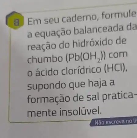 Em seu caderno formule
a equação balanceada da
reação do hidróxido de
chumbo (Pb(OH_(2))) com
ácido clorídrico (HCl)
supondo que haia a
formação de sal pratica-
mente in solúvel.