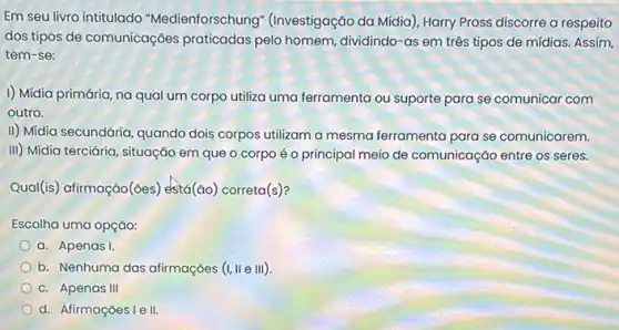 Em seu livro intitulado "Medienforschung" (Investigação da Mídia), Harry Pross discorre a respeito
dos tipos de comunicações praticadas pelo homem dividindo-as em três tipos de mídias. Assim,
tem-se:
1) Mídia primária, na qual um corpo utiliza uma ferramenta ou suporte para se comunicar com
outro.
II) Midia secundária, quando dois corpos utilizam a mesma ferramenta para se comunicarem.
III) Midia terciária, situação em que o corpo é o principal meio de comunicação entre os seres.
Qual(is) afirmação(des)está(ǎo) correta(s)?
Escolha uma opção:
a. Apenas I.
b. Nenhuma das afirmações (I, II e III)
c. Apenas III
d. Afirmações I e II