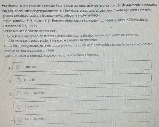 Em sintese, o processo de inovação é composto por uma série de tarefas que são devidamente ordenadas
em prol do seu melhor gerenciamento Na literatura, essas tarefas são comumente agrupadas em trés
grupos principais: busca e levantamento, seleção e implementação.
Fonte: Almeida, EG : Aleixo. C.N Empreendedorismo e inovação. - Londrina Editora e Distribuidora
Educacional S.A., 2020.
Sobre a busca é correto afirmar que:
1- Se refere a um grupo de tarefas e procedimentos realizados no inicio do processo inovador.
II - Sao voltados à prospecção, à ideação e a andlise de mercado.
Ill - O foco nessa etapa, está na procura de fontes de ideias e oportunidades que fomentem o processo
criativo na empresa como um todo
Agora assinale a alternativa que apresenta a sequência completa.
I apenas
I, ll e ill
II e.III apenas
II apenas
le III apenas