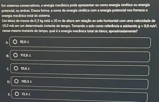 Em sistemas conservativos, a energia mecânica pode apresentar-se como energia cinética ou energia
potencial, ou ambas. Desse forma, a soma da energia cinética com a energia potencial nos fornece a
energia mecânica total do sistema.
Um bloco de massa de 0,3 kg está a 20 m de altura em relação ao solo horizontal com uma velocidade de
15,0m/s em um determinado instante de tempo. Tomando o solo como referência e adotando g=9,8m/s^2
nesse mesmo instante de tempo, qual é a energia mecânica total do bloco, aproximadamente?
92,6 J.
112,6J.
53,6J.
105,3J.
72,4J.