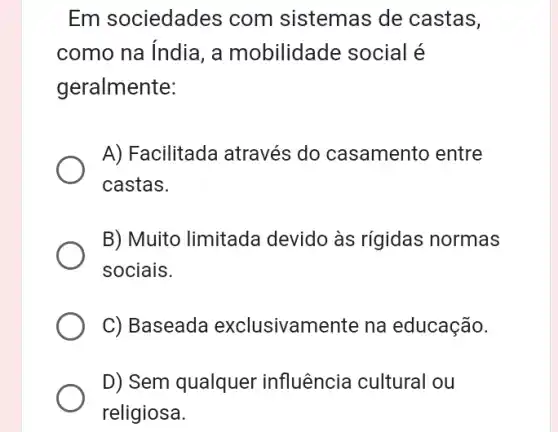 Em sociedades com sistemas de castas,
como na índia, a mobilidade social é
geralmente:
A) Facilitada através do casamento entre
castas.
B) Muito limitada devido às rígidas normas
sociais.
C) Baseada exclusivamente na educação.
D) Sem qualquer influência cultural ou
religiosa.