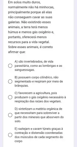 Em solos muito duros,
normalmente não há minhocas,
principalmente porque ali elas
não conseguem I cavar as suas
galerias. Não existindo esses
animais, a terra terá menos
húmus e menos gás oxigênio e,
portanto , oferecerá menos
recursos para a vida vegetal.
Sobre esses animais, é correto
A) são invertebrados, de vida
parasitária, como as lombrigas e as
sanguessugas.
B) possuem corpo cilíndrico, não
segmentado e respiram por meio de
brânquias.
C) favorecem a agricultura, pois
produzem o gás oxigênio necessário à
respiração das raizes dos vegetais.
D) sintetizam a matéria orgânica de
que necessitam para sobreviver a
partir dos minerais que absorvem do
solo.
E) rastejam e cavam túneis graças à
contração e distensão coordenadas
dos músculos de cada segmento do
corpo