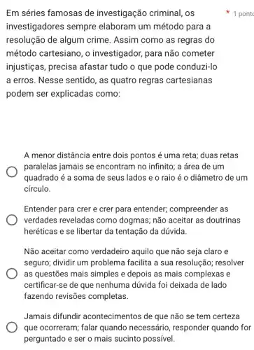 Em séries famosas de investigação criminal, os
investigadores sempre elaboram um método para a
resolução de algum crime. Assim como as regras do
método cartesiano, o investigador, para não cometer
injustiças, precisa afastar tudo o que pode conduzi-lo
a erros. Nesse sentido, as quatro regras cartesianas
podem ser explicadas como:
A menor distância entre dois pontos é uma reta; duas retas
paralelas jamais se encontram no infinito;a área de um
quadrado é a soma de seus lados e o raio é o diâmetro de um
círculo.
Entender para crer e crer para entender;compreender as
verdades reveladas como dogmas; não aceitar as doutrinas
heréticas e se libertar da tentação da dúvida.
Não aceitar como verdadeiro aquilo que não seja claro e
seguro; dividir um problema facilita a sua resolução; resolver
as questões mais simples e depois as mais complexas e
certificar-se de que nenhuma dúvida foi deixada de lado
fazendo revisões completas.
1 pont
Jamais difundir acontecimentos de que não se tem certeza
que ocorreram; falar quando necessário , responder quando for
perguntado e ser o mais sucinto possível.