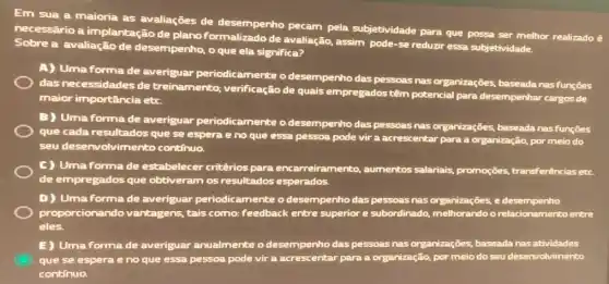 Em sua a maioria as avaliações de desempenho pecam pela subjetividade para que possa ser melhor realizado ê
necessário a implantação de plano formalizado de avaliação.assim pode-se reduzir essa subjetividade.
Sobre a avaliação de desempenho, o que ela significa?
A) Uma forma de averiguar periodicamente o desempenho das pessoas nas organizações, baseada nasfunçōes
das necessidades de treinamento; verificação de quais empregados têm potencial para desempenhar cargos de
maior importância etc.
B) Umaforma de averiguar periodicamente o desempenho das pessoas nas organizações, baseada nasfunções
que cada resultados que se espera e no que essa pessoa pode vir a acrescentar para a organização, por meio do
seu desenvolvimento continuo.
C) Umaforma de estabelecer critêrios para encarreiramento,aumentos salariais,promoções, transferências etc.
de empregados que obtiveram os resultados esperados.
D) Umaforma de averiguar periodic amente o desempenho das pessoas nas organizações, e desempenho
proporcionand lo vantagens, tais como:feedback entre superior e subordinado, melhorands relacionamento entre
eles.
E) Uma forma de averiguar anualmente o desempenho das pessoas nas organizações, baseada nas atividades
que se espera e no que essa pessoa pode vir a acrescentar para a organização, por meio do seu desenvalvimento
continuo.