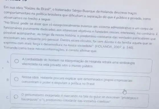 Em sua obra "Raízes do Brasil", o historiador Sérgio Buarque de Holanda descreve traços
comportamentais na politica brasileira que dificultam a separação do que é público e privado, como
observamos no trecho a seguir.
"No Brasil, pode-se dizer que só excepcionalmente tivemos um sistema administrativo e um corpo de
funcionários puramente dedicados aos interesses objetivos e fundados nesses interesses. Ao contrário, é
possivel acompanhar, ao longo da nossa história o predomínio constante das vontades particulares que
encontram seu ambiente pró pessoal. Dentre esses circulos foi sem dúvida o da familia aquele que se
exprimiu com mais força e desenvoltura na nossa sociedade". (HOLANDA, 200;p. 146)
Tomando como base nessas informações, é correto afirmar que:
A cordialidade do homem na interpretação de Holanda retrata uma simbologia
vivenciada na vida privada sem o mundo público.
Nessa obra, Holanda procura explicar que determinados grupos empresariais
concentram o poder e disputam a politica no Brasil
personalismo exageradoé marcando na fala do autor ao descrever "privilégios e
hierarquias" e "o predominio constante das vontades coletivas"