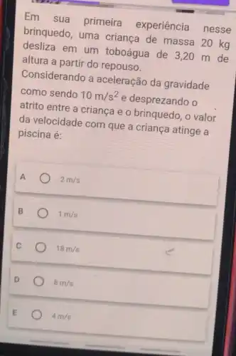 Em sua primeira experiência nesse
brinquedo, uma criança de massa 20 kg
desliza em um toboágua de 3,20 m de
altura a partir do repouso.
Considerando a aceleração da gravidade
como sendo 10m/s^2
e desprezando o
atrito entre a criança e o brinquedo, o valor
da velocidade com que a criança atinge a
piscina é:
A	2m/s
1m/s
18m/s
8m/s
4 m/s