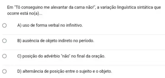 Em "Tô conseguino me alevantar da cama não!", a variação linguística sintática que
ocorre está no(a) __
A) uso de forma verbal no infinitivo.
B) ausência de objeto indireto no período.
C) posição do advérbio "não" no final da oração.
D) alternância de posição entre o sujeito e o objeto.