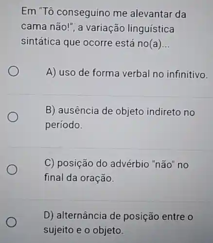 Em "Tô conseguino me alevantar da
cama não!", a variação linguística
sintática que ocorre está no(a) __
A) uso de forma verbal no infinitivo.
B) ausência de objeto indireto no
período.
C) posição do advérbio "não" no
final da oração.
D) alternância de posição entre o
sujeito e o objeto.