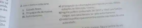 em tal
se dos
ovida,
iver-
luais
lho,
2. Leia o textoe relacione:
1. Estado Novo.
II de massa.
III Autoritarismo.
a)propagação de informações por meio de jornais rádios,
estacoes de televisão , cinema.
b) regime politico instaurado de 1937 a 1945, por Getúlio
Vargas , que caracterizou -se pelo autoritarismo.
c) sistema politico que concentra o poder nas mãos deuma
autoridade.
Vargas figura central deum