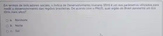 Em termos sociais, o Indice de Desenvolvimento Humano (IDH) é um dos parâmetros utilizados para
medir o desenvolvimento das regiōes brasileiras com o PNUD qual região do Brasil apresenta um dos
IDHs mais altos?
a. Nordeste
b. Norte
c. Sul