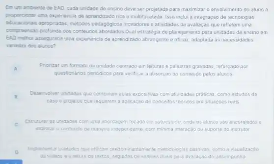 Em um ambiente de EAD, cada unidade de ensino deve ser projetada para maximizar o envolvimento do aluno e
proporcionar uma experiência de aprendizado rica e multifacetada. Isso inclui a integração de tecnologias
educacionais apropriadas métodos pedagógicos inovadores e atividades de avaliação que refletem uma
compreensão profunda dos conteúdos abordados.Qual estratégia de planejamento para unidades de ensino em
EAD melhor asseguraria uma experiencia de aprendizado abrangente e eficaz, adaptada as necessidades
variadas dos alunos?
A
Priorizar um formato de unidade centrado em leituras e palestras gravadas reforçado por
questionários periódicos para verificar a absorção do conteúdo pelos alunos.
B
Desenvolver unidades que combinam aulas expositivas com atividades práticas, como estudos de
caso e projetos que requerem a aplicação de conceitos teóricos em situaçoes reais.
C c
Estruturar as unidades com uma abordagem focada em autoestudo, onde os alunos são encorajados a
explorar o conteúdo de maneira independente, com minima interação ou suporte do instrutor.
D
Implementar unidades que utilizam predominantement metodologias passivas como a visualização
de videos e a leitura de textos, seguidas de exames finais para avaliação do desempenho