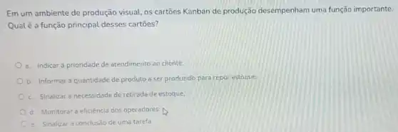 Em um ambiente de produção visual, os cartões Kanban de produção desempenham uma função importante.
Qual é a função principal desses cartôes?
a. Indicar a prioridade de atendimento ao cliente.
b. Informar a quantidade de produto a ser produzido para repor estoque.
c. Sinalizar a necessidade de retirada de estoque.
d. Monitorar a eficiência dos operadores.
e. Sinalizar a conclusão de uma tarefa