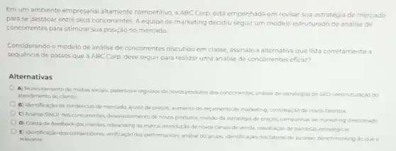 Em um ambiente empresarial altamente competitivo, a ABC Corp. está empenhada em revisar sua estratégia de mercado
para se destacar entre seus concorrentes. A equipe de marketing decidiu seguir um modelo estruturado de análise de
concorrentes para otimizar sua posição no mercado
Considerando o modelo de análise de concorrentes discutido em classe, assinale a alternativa que lista corretamente a
sequencia de passos que a ABC Corp. deve seguir para realizar uma análise de concorrentes eficaz?
Alternativas
A) Monitoramento de midias sociais, patentes e registros de novos produtos dos concorrentes, analise de estrategias de SEO, reestruturação do
atendimento ao cliente
B) Identificação de tendências de mercado, ajuste de preços, aumento do orçamento de marketing, contratação de novos talentos
C) Análise SWOT dos concorrentes, desenvolvimento de novos produtos, revisão da estratégia de preços, campanhas de marketing direcionado.
D) Coleta de feedback dos clientes, rebranding da marca, introdução de novos canais de venda, reavaliação de parcerias estratégicas
E) Identificação dos competidores verificação das performances, analise do grupo, identificação dos fatores de sucesso, benchmarking do que e
relevante