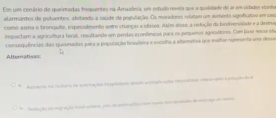 Em um cenário de queimadas frequentes na Amazônia, um estudo revela que a qualidade do ar em cidades vizinha
alarmantes de poluentes afetando a saúde da população. Os moradores relatam um aumento significativo em caso
como asma e bronquite especialmente entre crianças e idosos. Além disso, a redução da biodiversidade e a destrui
impactam a agricultura local resultando em perdas econômicas para os pequenos agricultores. Com base nessa situ
consequências das queimadas para a população brasileira e escolha a alternativa que melhor representa uma dessa
Alternativas:
a. Aumento no número
de internaçóes hospitalares devido a complicaçcies respiratorias relacionadas à poluição do ar.
b. Redução da migração
rural-urbana, pois as queimadas criam novas oportunidades
de emprego no campo.