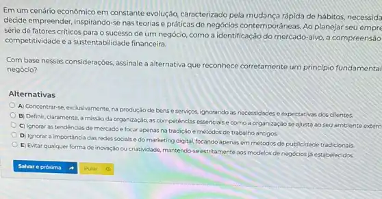 Em um cenário econômico em constante evolução caracterizado pela mudança rápida de hábitos, necessida
decide empreender inspirando-se nas teorias e práticas de negócios contemporâneas. Ao planejar seu
série de fatores criticos para o sucesso de um negócio, como a identificação do mercado -alvo, a compreensão
competitividade e a sustentabilidade financeira.
Com base nessas considerações, assinale a alternativa que reconhece corretamente um principio fundamental
negócio?
Alternativas
A) Concentrar-se, exclusivamente, na produção de bens e servigos, ignorando as necessidades e expectativas dos clientes.
B) Definir, claramente, a missão da organização, as competências essenciais e como a organização se ajusta ao seu ambiente extern
C) Ignorar as tendências de mercado e focar apenas na tradição e métodos de trabalho antigos.
D) Ignorar a importáncia das redes sociais e do marketing digital, focando apenas em métodos de publicidade tradicionais
E) Evitar qualquer forma de inovação ou criatividade mantendo-se estritamente aos modelos de negociosjj/estabelecidos