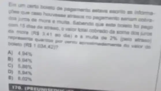 Em um certo bointo de pagamento estave escrito as informa-
pone que caso houvese atrasos no pagamento seriam cobre.
dos juros de more e multu. Sabendo que este boleto foi pago
com 15 dias de atraso, o valor total cobrado da soma dos juros
de more
(RS3.41aodia)
e a multa de 2%  (peio atraso)
representa quariton por cento aprosimadaments do valor do boleto (RS1.034,42)
A) 4.94% 
B) 6.94% 
C) 5.86% 
D) 5.94% 
E) 6.02%