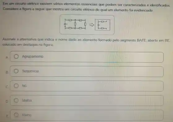 Em um circuito elétrico existem vários elementos essenciais que podem ser caracterizados e identificados.
Considere a figura a seguir que mostra um circuito elétrico do qual um elemento foi evidenciado.
Assinale a alternativa que indica o nome dado ao elemento formado pelo segmento BAFE , aberto em BE.
colocado em destaque na figura.
A.
Agrupamento
square 
square 
Malha
Ramo.