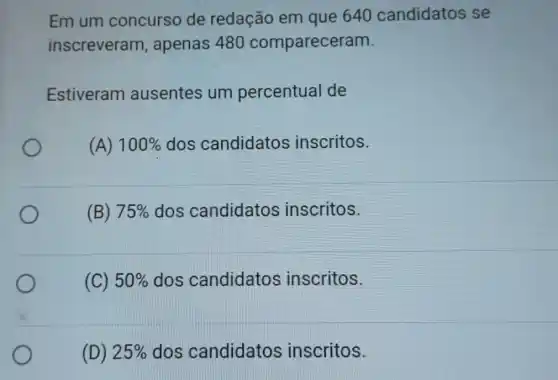 Em um concurso de redação em que 640 candidatos se
inscreveram , apenas 480 compareceram.
Estiveram ausentes um percentual de
(A) 100%  dos candidatos inscritos.
(B) 75%  dos candidatos inscritos.
(C) 50%  dos candidatos inscritos.
(D) 25%  dos candidatos inscritos.