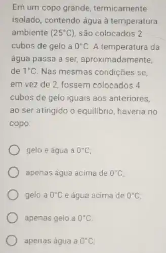 Em um copo grande termicamente
isolado, contendo água à temperatura
ambiente (25^circ C) são colocados 2
cubos de gelo a 0^circ C A temperatura da
água passa a ser aproximadamente.
de 1^circ C Nas mesmas condições se
em vez de 2 fossem colocados 4
cubos de gelo iguais aos anteriores,
ao ser atingido o equilibrio, haveria no
copo:
gelo e água a 0^circ C
apenas água acima de 0^circ C
gelo a 0^circ C e água acima de 0^circ C
apenas gelo a 0^circ C
apenas água a 0^circ C