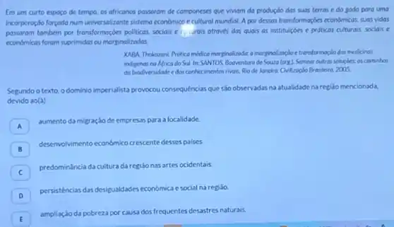 Em um curto espoco de tempo, os africanos passaram de componeses que viviam do produçóo das suas terras e do sado para uma
incorporoçdo forgado num universolizante sistemo econômico e cultural mundial. A par dessas transformaççes econdmicas, suas vidas
passaram tambem por transformaçcies politicas, sociais e curals atraves das quais as institulçóes e prdticas culturals sociais e
economicas forom suprimidas ou marginalizadas.
XARA, Thekozani. Protico médico morginolisada amorginolizagioe trensformaçis das medicinas
indigenas na Africa do Sul. In: SANTOS, Booventura de Souza (org) Semear outras soluçdes: os cominhos
do biodiversidade edos conhecimentos rivais. Rio de Janeira: Chilizagdo Brasileing, 2005.
Segundo o texto, o dominio imperialista provocou consequências que sào observadas na atualidade na regiáo mencionada,
devido ao(a)
A
aumento da migração de empresas para a localidade.
B
deservolvimento econdmico cressente desses palses
predominância da cultura da regiáo nas artes ocidentais
c
D
persistências das desigualdades economica e social na regiāo
ampliação da pobreza por causa dos frequentes desastres naturais