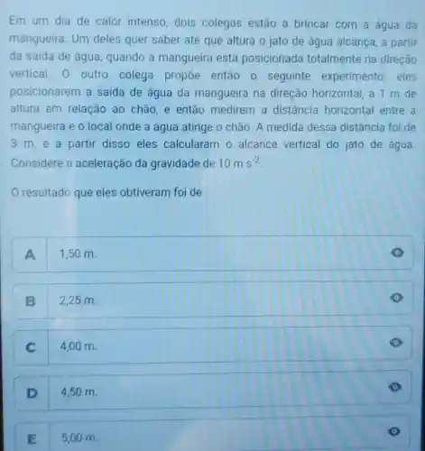 Em um dia de calor intenso dois colegas estão a brincar com a água da
mangueira. Um deles quer saber até que altura o jato de água alcança, a partir
da saída de água , quando a mangueira está posicionada totalmente na direção
vertical. 0 outro colega propoe então 0 seguinte experimento eles
posicionarem a saída de água da mangueira na direção horizontal a 1 m de
altura em relação ao chão e então medirem a distância horizontal entre a
mangueira e o local onde a água atinge o chão. A medida dessa distância foi de
3 m,e a partir disso eles calcularam o alcance vertical do jato de água
Considere a aceleração da gravidade de 10ms^-2
resultado que eles obtiveram foi de
A 1,50 m.
B 2,25 m.
C 4,00 m.
D 4,50 m.
E 5,00 m.