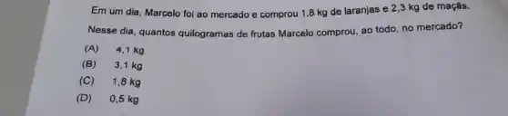 Em um dia Marcelo foi ao mercado e comprou 1,8 kg de laranjas e 2 ,3 kg de maçãs.
Nesse dia quantos quilogramas de frutas Marcelo comprou, ao todo, no mercado?
(A) 4,1 kg
(B) 3,1 kg
(C) 1,8 kg
(D) 0,5 kg