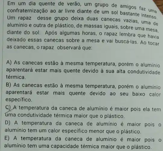 Em um dia quente de verão, um grupo de amigos faz uma
confraterniza :ão ao ar livre diante de um sol bastante intenso.
Um rapaz desse grupo deixa duas canecas vazias , uma de
alumínio e outra de plástico, de massas iguais , sobre uma mesa.
diante do sol Após algumas horas, o rapaz lembra que havia
deixado essas canecas sobre a mesa e vai buscá-las. Ao tocar
as canecas, o rapaz observará que:
A) As canecas estão à mesma temperature , porém o alumínio
aparentará estar mais quente devido à sua alta condutividade
térmica.
B) As canecas estão à mesma temperature , porém 0 alumínio
aparentará estar mais quente devido ao seu baixo calor
especifico.
C) A temperatura da caneca de alumínio é maior pois ela tem
uma condutividade térmica maior que o plástico.
D) A temperature da caneca de alumínio é maior pois 0
alumínio tem um calor especifico menor que o plástico.
E) A temperatura da caneca de alumínio é maior pois o