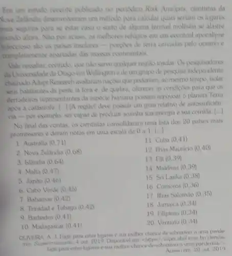 Em um estudo recente publicado no periodico Risk Analysis, cientistas da
Nova Zelandia desenvolveram um método para calcular quais seriam os lugares
mais seguros para se estar caso o surto de alquma terrivel molêstia se alastre
mundo afora. Nào por acaso, os melhores religios em um eventual apocalipse
Infeccioso sho as palses insulares-porgoes de terra cercadas pelo oceano e
compl etamente apartadas das massas continentais.
Vale ressaliar, contudo, que nào serve qualquer regiao insular. Os pesquisadores
da Universidade de Orago em Wellingtone de um grupo de pesquisa independente
chamado Adapt Research avaliaram nagoes que poderiam ao mesmo tempo, isolar
seus habitantes da peste lá fora e,de quebra, oferecer as condiçoes para que os
derradeinos representantes da espécie humana possam repovoar o planeta Terra
apos a catastrole...] (A regiño) deve possuir um grau relativo de autossuficien
cia-por exemplo: ser capaz de produzir sozinha sua energia e sua comida.
()
No final das contas.os cientistas consolidaram uma lista dos 20 paises mais
promissores e deram notas em uma escala de 0a1. (ldots )
11. Cuba (0,41)
1. Austrália (0,71)
12. Ilhas Mauricio (0,40)
2. Nova Zelandia (0,68)
13. Fill (0,39)
3. Islandia (0,64)
14. Maldivas (0,39)
4. Malta (0,47)
15. Sri Lanka (0,38)
5. Japáo (0,46)
16. Comoros (0,36)
6. Cabo Verde (0,45)
17. Ilhas Salomão (0,35)
7. Bahamas (0,42)
18. Jamaica (0,34)
8. Trinidad e Tobago (0,42)
19. Filipinas (0,34)
9. Barbados (0,41)
20. Vanuatu (0,34)
10. Madagascar (0,41)
OLIVEIRA, A. J. Fugir para estes lugares 2 sua melhor chance de sobreviver a uma pande
mis. Superintessante, 4 out 2019. Disponivel em: chittps Usuper,abril.com.br/clencia/
para-estes-lugares-e sua-melhor-chance de-sobrevive a-uma-pandemia/>.
Acesso em: 20 out 2019.