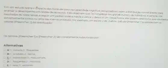 Em um estudo sobre o impacto das horas de sono na capacidade cognitiva, pesquisadores usam a distribuição normal padrão para
analisar o desempenho em testes de raciocínio. Eles observam que, ao considerar um grande número de individuos, a variação nos
resultados do teste tende a seguir um padrão onde a média é zeroe o desvio é um. Dessa forma, eles podem determinar que resultados
extremamente baixos ou altos são menos prováveis. Por exemplo,um escore-z de
-3,49
ou 3,49 são [Preencher 1] e representam os valores [Preencher 2]da distribuição.
Os termos [Preencher 1] e [Preencher 2] são corretamente substituidos por:
Alternativas
A) 1-comuns:2-frequentes
B 1-provaveis, 2 tipicos
1 improvaveis, 2-mais comuns
D) 1-frequentes 2-incomuns
E 1-raros:2-extremos